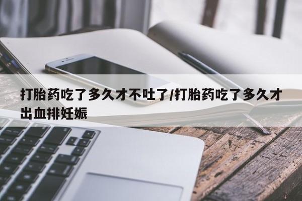 流产药微信打胎药吃了多久才不吐了/打胎药吃了多久才出血排妊娠