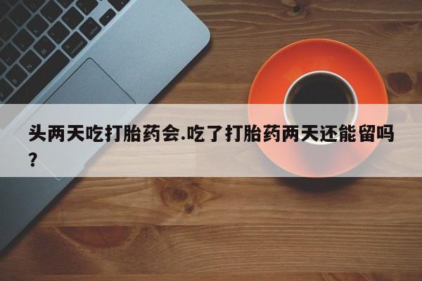 流产药微信头两天吃打胎药会.吃了打胎药两天还能留吗？
