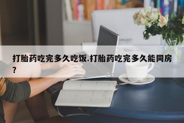 流产药微信打胎药吃完多久吃饭.打胎药吃完多久能同房？