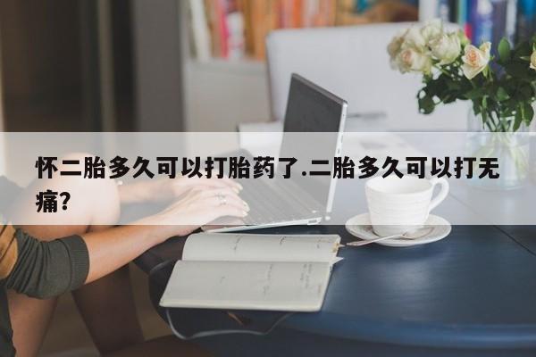 流产药微信怀二胎多久可以打胎药了.二胎多久可以打无痛？