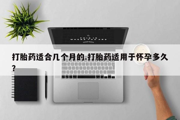 流产药微信打胎药适合几个月的.打胎药适用于怀孕多久？