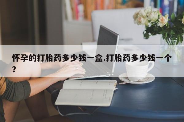 流产药微信怀孕的打胎药多少钱一盒.打胎药多少钱一个？