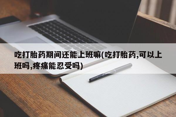流产药微信吃打胎药期间还能上班嘛(吃打胎药,可以上班吗,疼痛能忍受吗)