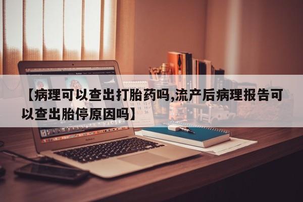 流产药微信【病理可以查出打胎药吗,流产后病理报告可以查出胎停原因吗】
