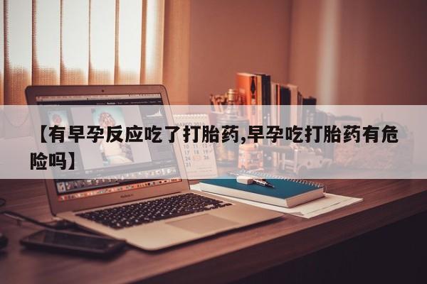 流产药微信【有早孕反应吃了打胎药,早孕吃打胎药有危险吗】