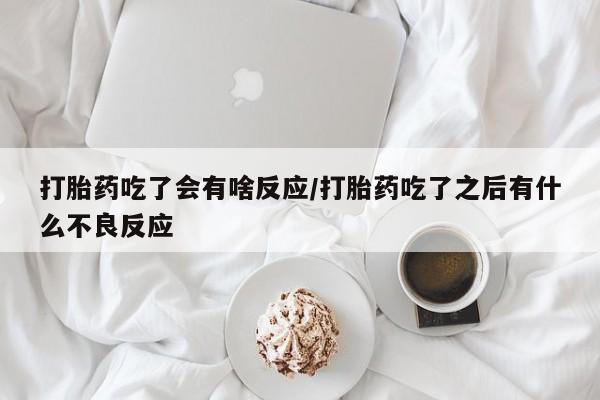 流产药微信打胎药吃了会有啥反应/打胎药吃了之后有什么不良反应