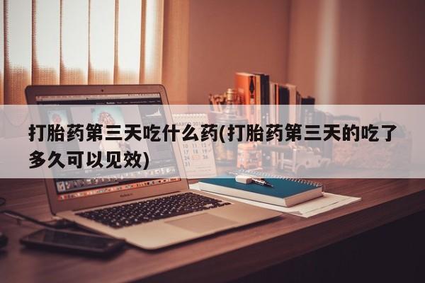 流产药微信打胎药第三天吃什么药(打胎药第三天的吃了多久可以见效)