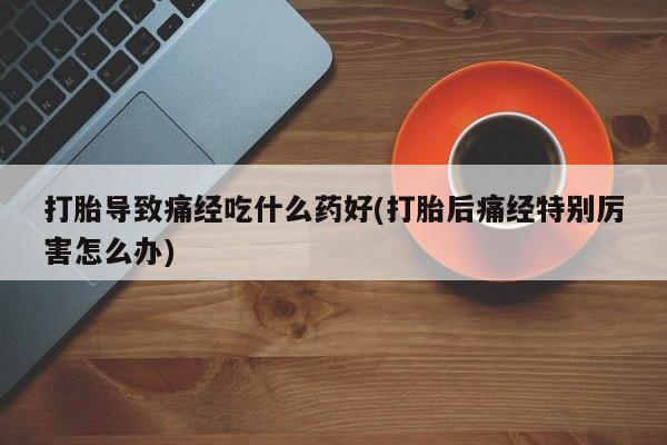 流产药微信打胎导致痛经吃什么药好(打胎后痛经特别厉害怎么办)