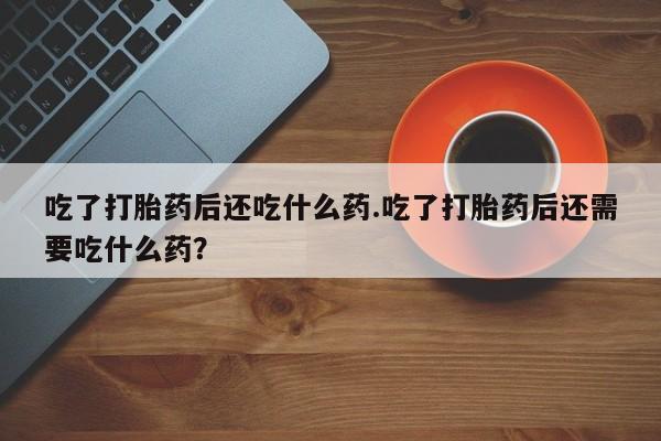 流产药微信吃了打胎药后还吃什么药.吃了打胎药后还需要吃什么药？