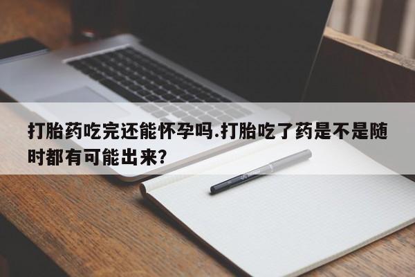流产药微信打胎药吃完还能怀孕吗.打胎吃了药是不是随时都有可能出来？