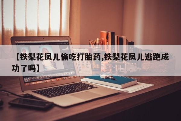 流产药微信【铁梨花凤儿偷吃打胎药,铁梨花凤儿逃跑成功了吗】