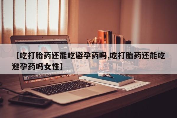 流产药微信【吃打胎药还能吃避孕药吗,吃打胎药还能吃避孕药吗女性】
