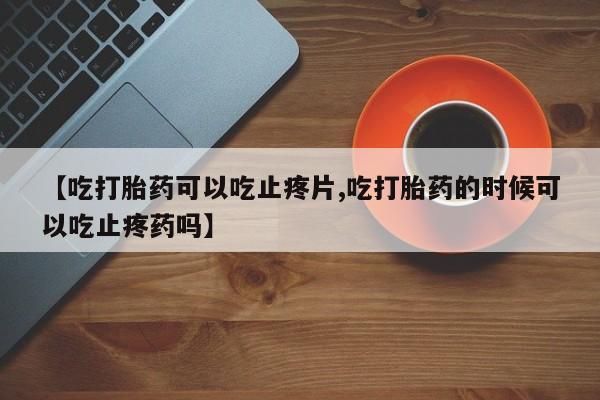 流产药微信【吃打胎药可以吃止疼片,吃打胎药的时候可以吃止疼药吗】