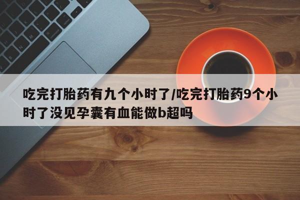 流产药微信吃完打胎药有九个小时了/吃完打胎药9个小时了没见孕囊有血能做b超吗