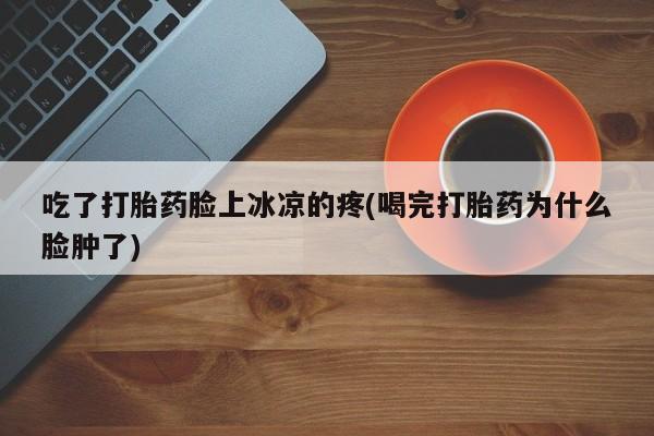流产药微信吃了打胎药脸上冰凉的疼(喝完打胎药为什么脸肿了)