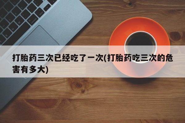 流产药微信打胎药三次已经吃了一次(打胎药吃三次的危害有多大)