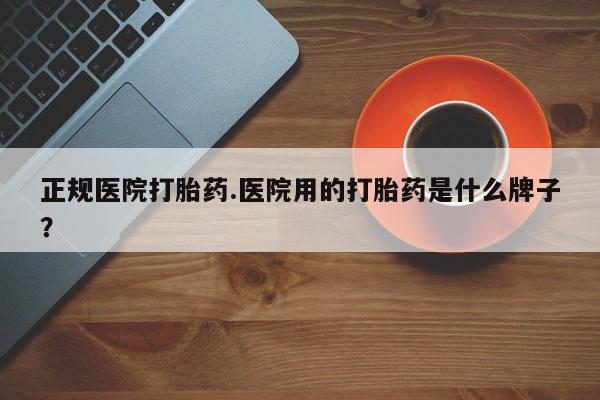 流产药微信正规医院打胎药.医院用的打胎药是什么牌子？