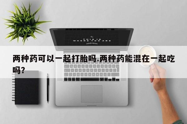 流产药微信两种药可以一起打胎吗.两种药能混在一起吃吗？