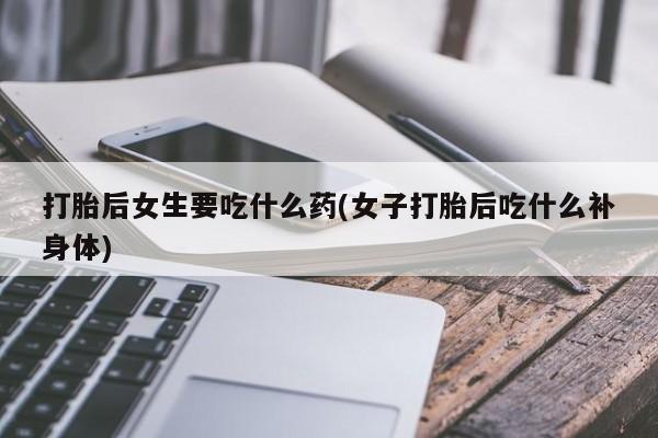 流产药微信打胎后女生要吃什么药(女子打胎后吃什么补身体)