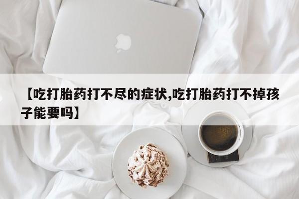 流产药微信【吃打胎药打不尽的症状,吃打胎药打不掉孩子能要吗】