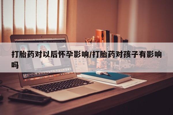 流产药微信打胎药对以后怀孕影响/打胎药对孩子有影响吗