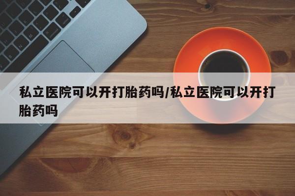 流产药微信私立医院可以开打胎药吗/私立医院可以开打胎药吗