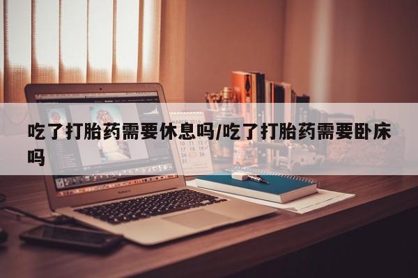 流产药微信吃了打胎药需要休息吗/吃了打胎药需要卧床吗