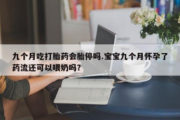 流产药微信九个月吃打胎药会胎停吗.宝宝九个月怀孕了药流还可以喂奶吗？