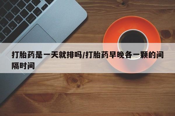 流产药微信打胎药是一天就排吗/打胎药早晚各一颗的间隔时间