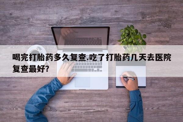 流产药微信喝完打胎药多久复查.吃了打胎药几天去医院复查最好？