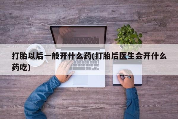 流产药微信打胎以后一般开什么药(打胎后医生会开什么药吃)