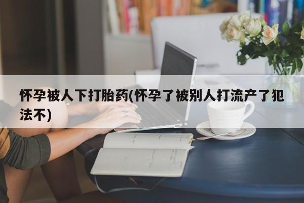 流产药微信怀孕被人下打胎药(怀孕了被别人打流产了犯法不)