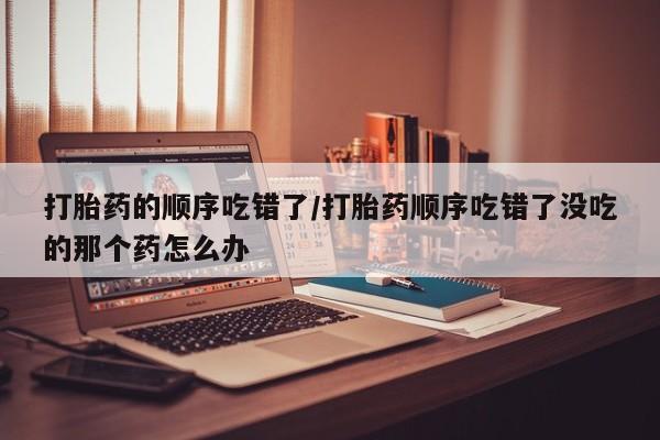 流产药微信打胎药的顺序吃错了/打胎药顺序吃错了没吃的那个药怎么办