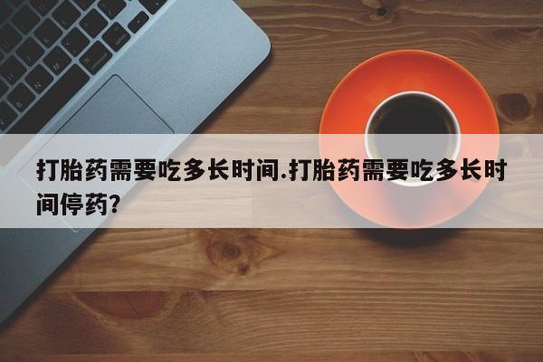 流产药微信打胎药需要吃多长时间.打胎药需要吃多长时间停药？