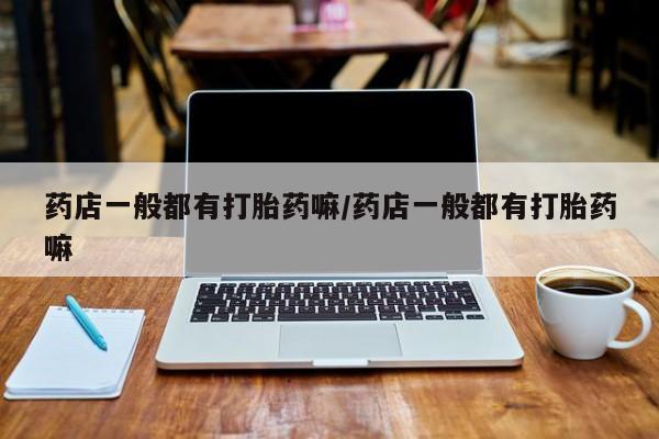 流产药微信药店一般都有打胎药嘛/药店一般都有打胎药嘛