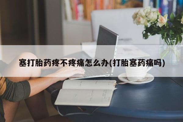流产药微信塞打胎药疼不疼痛怎么办(打胎塞药痛吗)