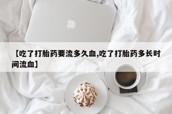 流产药微信【吃了打胎药要流多久血,吃了打胎药多长时间流血】