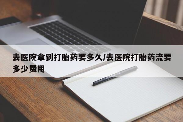 流产药微信去医院拿到打胎药要多久/去医院打胎药流要多少费用