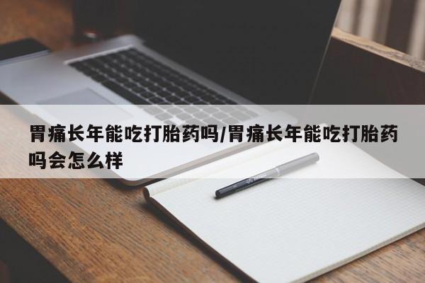 流产药微信胃痛长年能吃打胎药吗/胃痛长年能吃打胎药吗会怎么样
