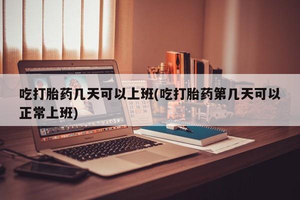 流产药微信吃打胎药几天可以上班(吃打胎药第几天可以正常上班)