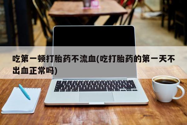 流产药微信吃第一顿打胎药不流血(吃打胎药的第一天不出血正常吗)