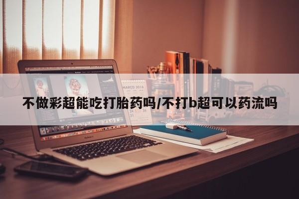 流产药微信不做彩超能吃打胎药吗/不打b超可以药流吗