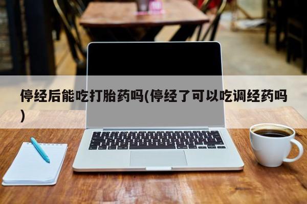流产药微信停经后能吃打胎药吗(停经了可以吃调经药吗)