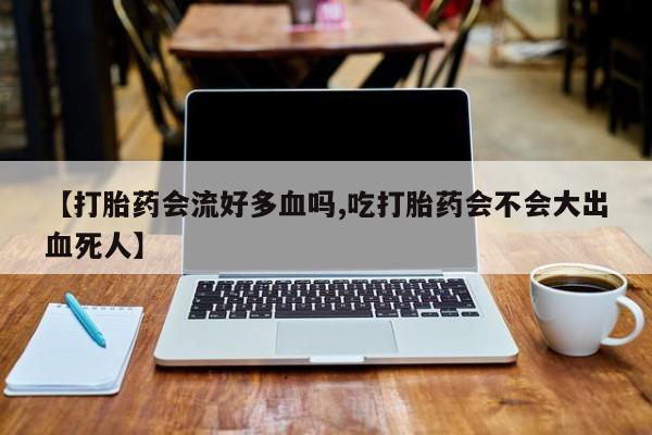 流产药微信【打胎药会流好多血吗,吃打胎药会不会大出血死人】