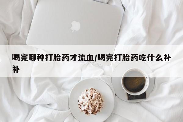 流产药微信喝完哪种打胎药才流血/喝完打胎药吃什么补补