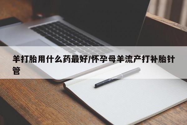 流产药微信羊打胎用什么药最好/怀孕母羊流产打补胎针管