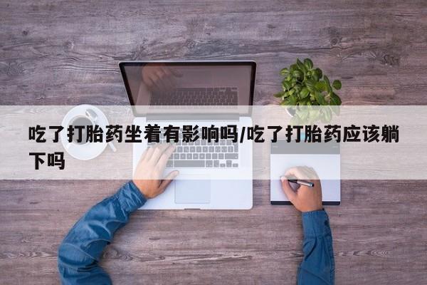 流产药微信吃了打胎药坐着有影响吗/吃了打胎药应该躺下吗