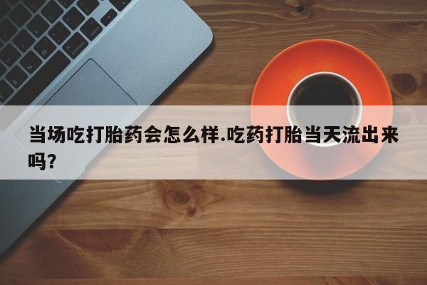 流产药微信当场吃打胎药会怎么样.吃药打胎当天流出来吗？