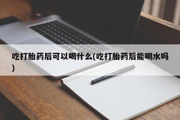 流产药微信吃打胎药后可以喝什么(吃打胎药后能喝水吗)