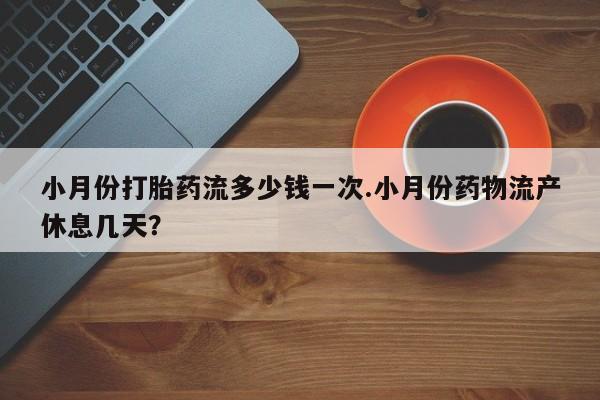 流产药微信小月份打胎药流多少钱一次.小月份药物流产休息几天？